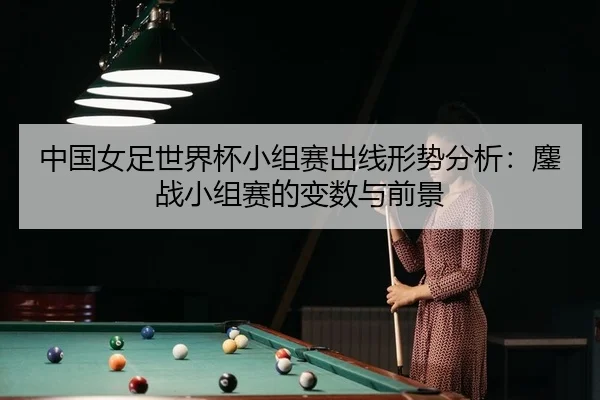 中国女足世界杯小组赛出线形势分析：鏖战小组赛的变数与前景